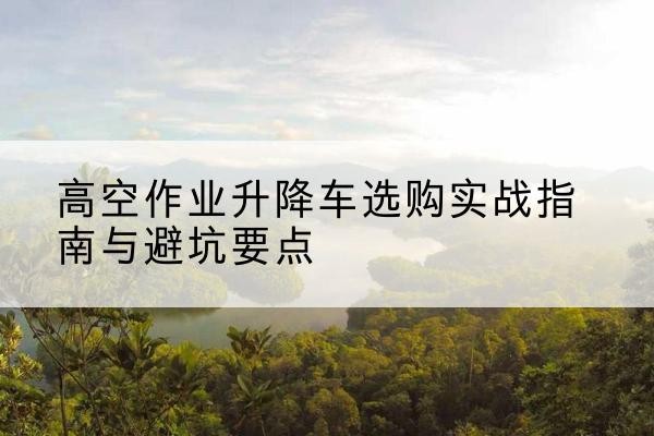 临清升降车怎么选-高空作业升降车选购实战指南与避坑要点