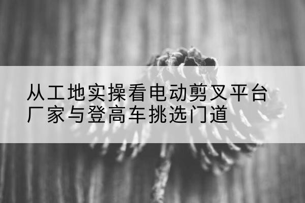 临清电动剪叉升降平台厂家-从工地实操看电动剪叉平台厂家与登高车挑选门道
