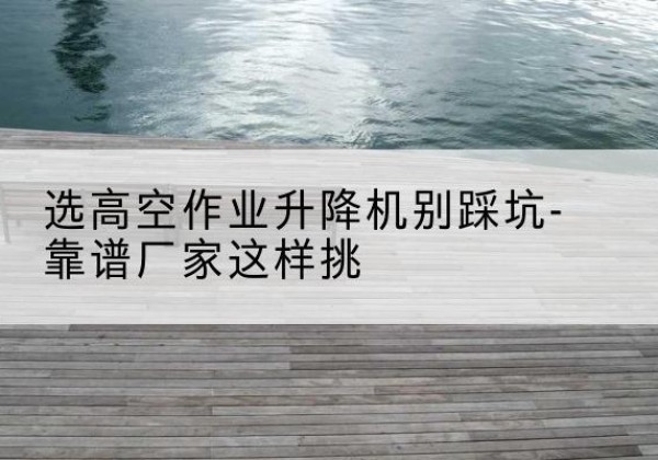 临清剪叉式升降机厂家-选高空作业升降机别踩坑-靠谱厂家这样挑
