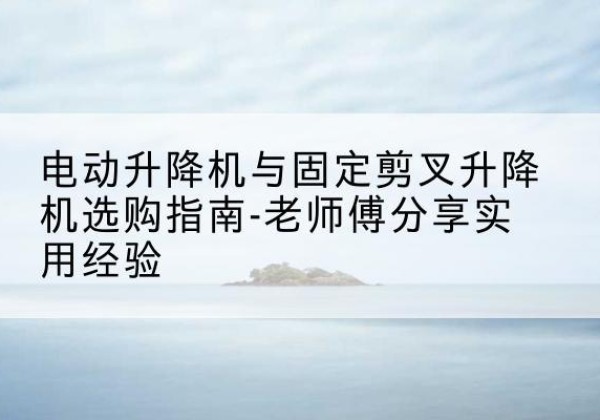 临清电动升降机怎么选-电动升降机与固定剪叉升降机选购指南-老师傅分享实用经验