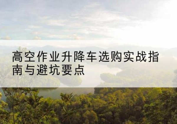 临清升降车怎么选-高空作业升降车选购实战指南与避坑要点