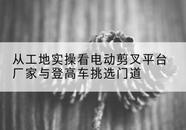 临清电动剪叉升降平台厂家-从工地实操看电动剪叉平台厂家与登高车挑选门道