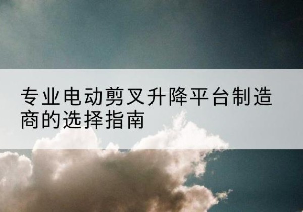 临清电动剪叉升降平台厂家-专业电动剪叉升降平台制造商的选择指南